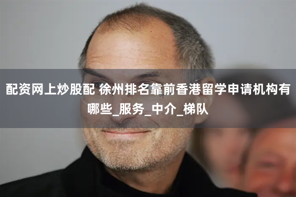 配资网上炒股配 徐州排名靠前香港留学申请机构有哪些_服务_中介_梯队