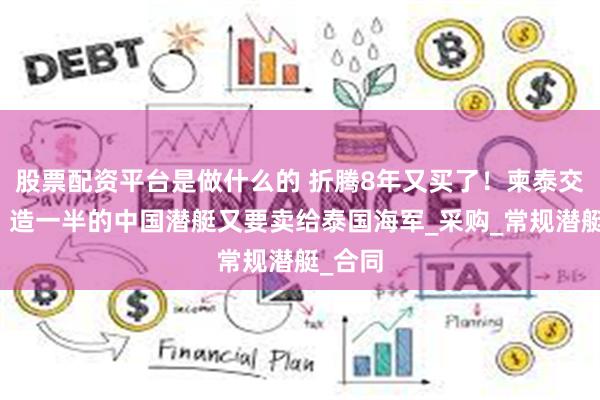 股票配资平台是做什么的 折腾8年又买了！柬泰交火后，造一半的中国潜艇又要卖给泰国海军_采购_常规潜艇_合同
