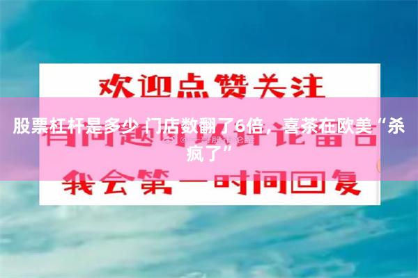 股票杠杆是多少 门店数翻了6倍，喜茶在欧美“杀疯了”