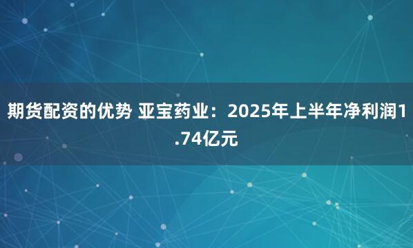 期货配资的优势 亚宝药业：2025年上半年净利润1.74亿元