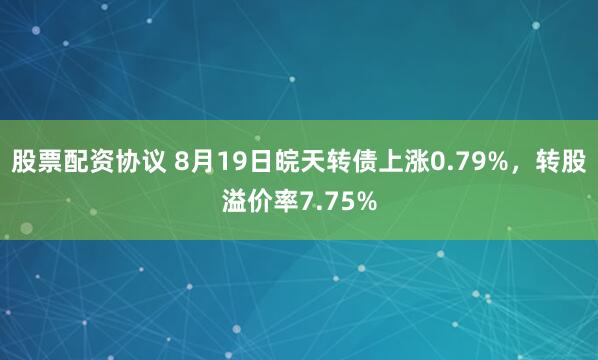 股票配资协议 8月19日皖天转债上涨0.79%，转股溢价率7.75%
