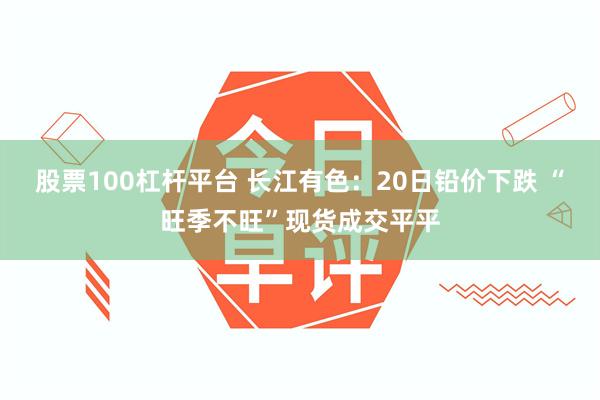 股票100杠杆平台 长江有色：20日铅价下跌 “旺季不旺”现货成交平平