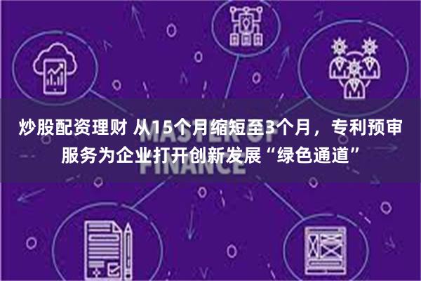 炒股配资理财 从15个月缩短至3个月，专利预审服务为企业打开创新发展“绿色通道”