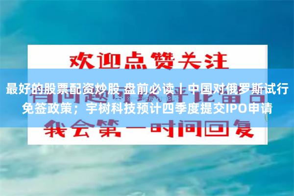 最好的股票配资炒股 盘前必读丨中国对俄罗斯试行免签政策；宇树科技预计四季度提交IPO申请