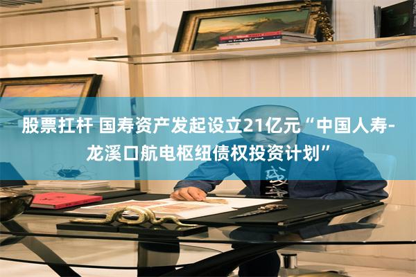 股票扛杆 国寿资产发起设立21亿元“中国人寿-龙溪口航电枢纽债权投资计划”