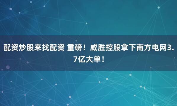 配资炒股来找配资 重磅！威胜控股拿下南方电网3.7亿大单！