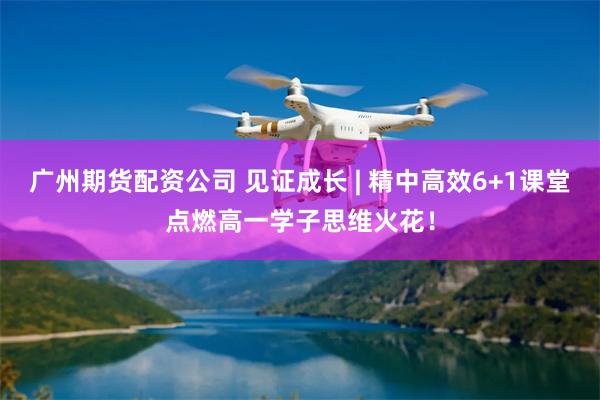 广州期货配资公司 见证成长 | 精中高效6+1课堂点燃高一学子思维火花！