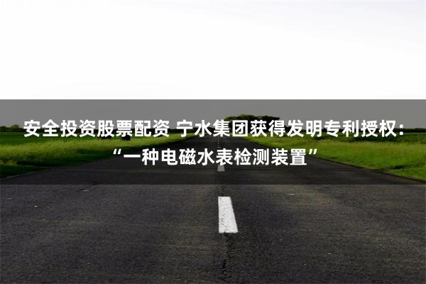 安全投资股票配资 宁水集团获得发明专利授权：“一种电磁水表检测装置”