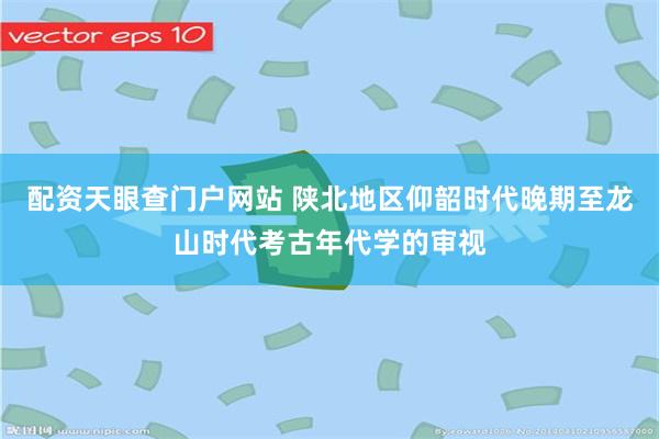 配资天眼查门户网站 陕北地区仰韶时代晚期至龙山时代考古年代学的审视