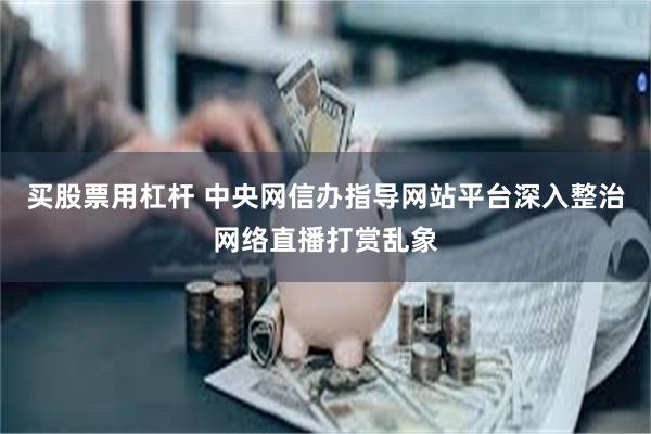 买股票用杠杆 中央网信办指导网站平台深入整治网络直播打赏乱象