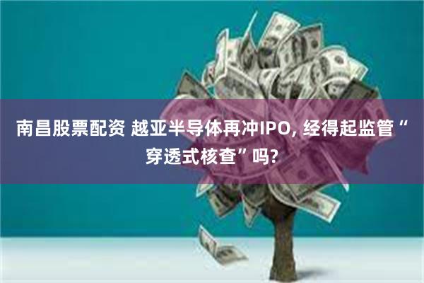 南昌股票配资 越亚半导体再冲IPO, 经得起监管“穿透式核查”吗?