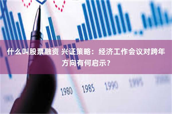 什么叫股票融资 兴证策略：经济工作会议对跨年方向有何启示？