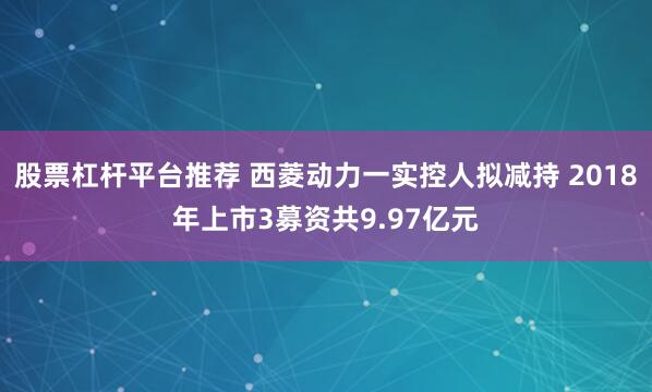 股票杠杆平台推荐 西菱动力一实控人拟减持 2018年上市3募资共9.97亿元