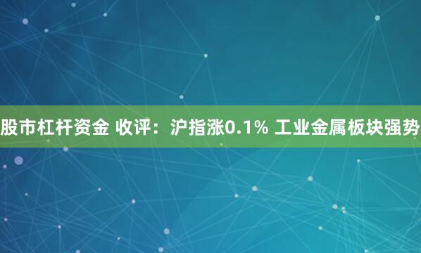 股市杠杆资金 收评:沪指涨0.1% 工业金属板块强势